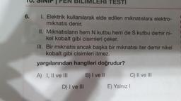 TO. SINIF FEN BILIMLERI TESTI
6.
I. Elektrik kullanılarak elde edilen mıknatıslara elektro-
mıknatıs denir.
II. Mıknatısların hem N kutbu hem de S kutbu demir ni-
kel kobalt gibi cisimleri çeker.
III. Bir mıknatıs ancak başka bir mıknatısı iter demir nikel
kobalt gibi cisimleri itmez.
yargılarından hangileri doğrudur?
B) I ve II
A) I, II ve III
D) I ve III
C) II ve III
E) Yalnız I
