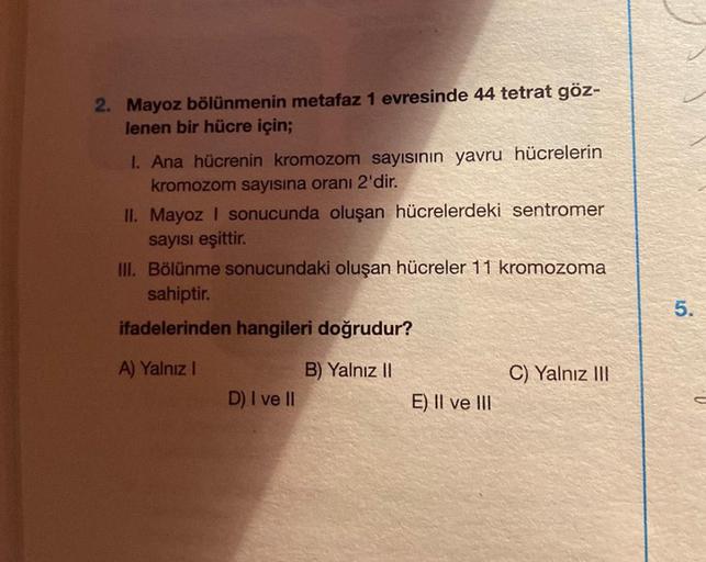 2. Mayoz bölünmenin metafaz 1 evresinde 44 tetrat göz-
lenen bir hücre için;
I. Ana hücrenin kromozom sayısının yavru hücrelerin
kromozom sayısına oranı 2'dir.
II. Mayoz I sonucunda oluşan hücrelerdeki sentromer
sayısı eşittir.
III. Bölünme sonucundaki olu