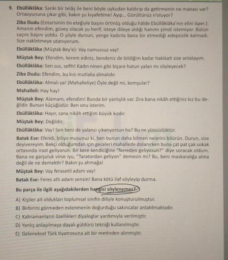 9. Ebüllâklâka: Sanki bir telâş ile beni böyle uykudan kaldırıp da getirmenin ne manası var?
Ortaoyununa çıkar gibi, bakın şu kıyafetime! Ayıp... Gürültünüz n'oluyor?
Ziba Dudu (Entarisinin ön eteğiyle başını örtmüş olduğu hâlde Ebüllâklâka'nın elini öper.