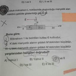 D) I ve II
x
Cubuk mıknatısın L noktasında oluşturduğu manyetik alan
vektörü şekilde gösterildiği gibi B dir.
B←
Ko..
d
5
E) I, II ve III
N
D) I've III
2d
Buna göre;
1. Mıknatısın 1 ile belirtilen kutbu, S kutbudur,
B) Yalnız II
K'deki manyetik alanın şiddeti M'dekinden büyüktür,
II. L'deki manyetik alanın şiddeti M'dekinden büyüktür
yargılarından hangileri doğrudur?
A) Yalnız I
M
E) II ve III
ve ll