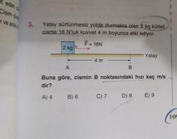 et eden
Cisim du
r ve ank
3. Yatay sürtünmesiz yolda durmakta olan 2 kg kütleli
cisme 16 N'luk kuvvet 4 m boyunca etki ediyor.
F = 16N
2 kg A
A) 4
4 m
A
Buna göre, cismin B noktasındaki hızı kaç m/s
dir?
B) 6
B
C) 7
Yatay
D) 8
E) 9
109