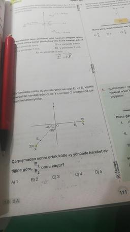 9
1-
Sürtünmesiz yatay düzlemde 4m kütleli cisim 00-5 m/s
hizla hareket ederken O noktasında iç patlama sonucu üç
parçaya ayrılıyor.
0-5 m/s
A) 1
1.B 2.A
2m
2m
parçalardan ikisi şekildeki gibi hareket ettiğine göre,
çüncü parça hangi yönde kaç m/s hızla hareket eder?
+x yönünde 5m/s
B) -x yönünde 5 m/s
D) -y yönünde 7 m/s
+y yönünde 7 m/s
37
53
E₁.
m
B) 2
E) +X yönünde 2 m/s
45°
0.- 10 m/s
0₂-15 m/s
Sürtünmesiz yatay düzlemde şekildeki gibi E, ve E₂ kinetik
enerjisi ile hareket eden X ve Y cisimleri O noktasında çar-
pışıp kenetleniyorlar.
y
45°
Z=-=DP
E₂
EX
m
Sürtünmesiz yatay düzlemde 30 hizi
kütleli cisme, h yüksekliğinden 30 hızı ile y
lan m kütleli balmumu 50 hizi ile çarpıp ya
ARMADA
C) 4
A)
Buna göre, ortak kütlenin hızı k
Çarpışmadan sonra ortak kütle +y yönünde hareket et-
E₁
tiğine göre,
oranı kaçtır?
E₂
C) 3
5
B) 2
D) 5
<-30
3m
4. Sürtünmesiz ya
hareket eden X
pışıyorlar.
ARMADA
YAYINLARI
Yavin
5
2
Buna gör
1. X
II.
111
V