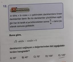 12.
KAZANIM
a sinx + b cosx = c şeklindeki denklemlere lineer
denklemler denir. Bu tür denklemler çözülürken eşitli-
b
11
tana ya-
ğin her iki tarafı a'ya bölündükten sonra
zılarak sonuca gidilebilir.
Buna göre,
√3.sin2x - cos2x = 0
A) 30°
denklemini sağlayan x değerlerinden biri aşağıdaki-
lerden hangisidir?
B) 45°
a
C) 75°
D) 105°
E) 120°