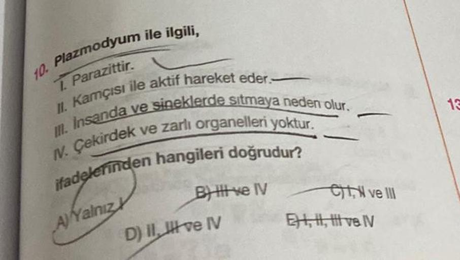 10. Plazmodyum ile ilgili,
1. Parazittir.
II. Kamçısı ile aktif hareket eder.
III. Insanda ve sineklerde sıtmaya neden olur.
N. Çekirdek ve zarlı organelleri yoktur.
ifadelerinden hangileri doğrudur?
A) Yalnız
B) Il ve IV
D) II, III ve IV
CN ve III
EH,, ve