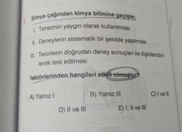 2. Simya çağından kimya bilimine geçişte;
1. Terazinin yaygın olarak kullanılması
II. Deneylerin sistematik bir şekilde yapılması
III. Teorilerin doğrudan deney sonuçları ile ilişkilendiri-
lerek test edilmesi
faktörlerinden hangileri etkili olmuştur?
A) Yalnız I
D) II ve III
B) Yalnız III
E) I, II ve III
C) I ve Il