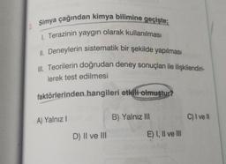 2. Simya çağından kimya bilimine geçişte;
1. Terazinin yaygın olarak kullanılması
II. Deneylerin sistematik bir şekilde yapılması
III. Teorilerin doğrudan deney sonuçları ile ilişkilendiri-
lerek test edilmesi
faktörlerinden hangileri etkili olmuştur?
A) Yalnız I
D) II ve III
B) Yalnız III
E) I, II ve III
C) I ve Il