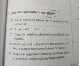 3. Aşağıdaki ifadelerden hangisi yanlıştır?
A) Simya; astronomi, felsefe, tip, din vb. birçok alanla
bağlantılıdır.
B) Simya bir bilim değildir.
C) Simyacılar hastalıkların tedavisi için çeşitli ilaçlar üret-
mişlerdir.
D) Simya çağındaki çalışmalarda Mezopotamya, Çin,
Hint, Yunan uygarlıklarının katkıları da bulunur.
E) Simyacılar keşfettikleri yöntemler sayesinde değer-
siz madenleri altına çevirmeyi başarmışlardır.
KİMYA