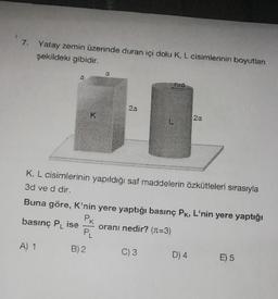 7. Yatay zemin üzerinde duran içi dolu K, L cisimlerinin boyutları
şekildeki gibidir.
a
basınç PL ise
A) 1
K
0
K. L cisimlerinin yapıldığı saf maddelerin özkütleleri sırasıyla
3d ve d dir.
B) 2
2a
Buna göre, K'nin yere yaptığı basınç PK, L'nin yere yaptığı
P
oranı nedir? (x=3)
PL
2a
C) 3
D) 4
E) 5