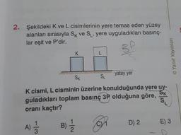 2. Şekildeki K ve L cisimlerinin yere temas eden yüzey
alanları sırasıyla SK ve S₁, yere uyguladıkları basınç-
lar eşit ve P'dir.
SP
-13
K
A) //
SK
L
K cismi, L cisminin üzerine konulduğunda yere uy-
guladıkları toplam basınç 3P olduğuna göre,
SK
oranı kaçtır?
OR
B) 1/12
SL
yatay yer
D) 2
SL
© Yanıt Yayınları
E) 3