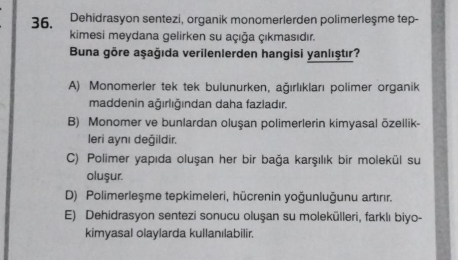 36. Dehidrasyon sentezi, organik monomerlerden polimerleşme tep-
kimesi meydana gelirken su açığa çıkmasıdır.
Buna göre aşağıda verilenlerden hangisi yanlıştır?
A) Monomerler tek tek bulunurken, ağırlıkları polimer organik
maddenin ağırlığından daha fazlad