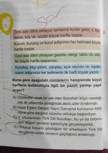 7.
sor
Özel ada dâhil olmayıp tamlama kuran şehir, il, ilçe, 2.
belde, köy vb. sözler küçük harfle başlar.
Kurum, kuruluş ve kurul adlarının her kelimesi büyük
harfle başlar.
Özel ada dâhil olmayan gazete, dergi, tablo vb. söz-
ler büyük harfle başlamaz.
K