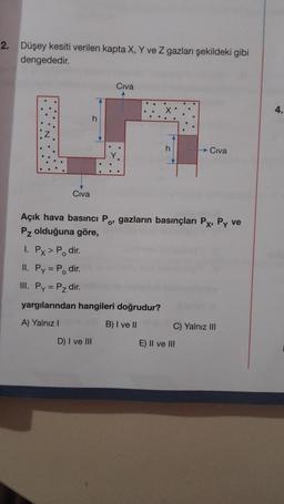 2. Düşey kesiti verilen kapta X, Y ve Z gazları şekildeki gibi
dengededir.
Civa
Civa
D) I ve III
h
Açık hava basıncı Po, gazların basınçları Px, Py ve
Pz olduğuna göre,
1. Px > Po dir.
II. Py = P₁ dir.
III. Py = P₂ dir.
yargılarından hangileri doğrudur?
A) Yalnız I
B) I ve II
Civa
C) Yalnız III
E) II ve III
4.