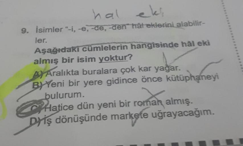 hal
9. İsimler "-i, -e, -de, -den hâteklerini alabilir-
ler.
Aşağıdakı cümlelerin hangisinde hål eki
almış bir isim yoktur?
Aralıkta buralara çok kar yağar.
BYYeni bir yere gidince önce kütüphaneyi
bulurum.
Hatice dün yeni bir roman almış.
Dyiş dönüşünde m