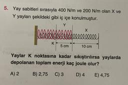 5. Yay sabitleri sırasıyla 400 N/m ve 200 N/m olan X ve
Y yayları şekildeki gibi iç içe konulmuştur.
lebellllllll
bl
K
5 cm
X
10 cm
Yaylar K noktasına kadar sıkıştırılırsa yaylarda
depolanan toplam enerji kaç joule olur?
A) 2
B) 2,75 C) 3
D) 4
E) 4,75