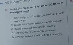 Milli Edebiyat Döner
6. Milli Edebiyat Dönemi şiiriyle ilgili olarak aşağıdakilerden
hangisi söylenemez?
A) Şiirlerde kafiyenin kulak için değil, göz için olması gerektiği
savunulmuştur.
B) Konular, milli tarihten ya da günlük yaşamdan seçilmiştir.
C) Süssüz, yapmacıksız, özentisiz bir dil kullanılmıştır.
D) Şiirlerde ağırlıklı olarak hece ölçüsü kullanılmıştır.
E) Şiir yoluyla halkta milli duyarlık oluşturma amaçlanmıştır.
9.