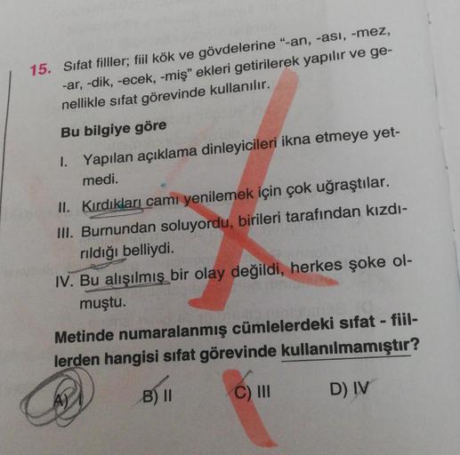 15. Sifat filller; fiil kök ve gövdelerine "-an, -ası, -mez,
-ar, -dik, -ecek, -miş" ekleri getirilerek yapılır ve ge-
nellikle sıfat görevinde kullanılır.
Bu bilgiye göre
1. Yapılan açıklama dinleyicileri ikna etmeye yet-
medi.
II. Kırdıkları camı yenilem