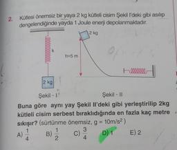 2.
Kütlesi önemsiz bir yaya 2 kg kütleli cisim Şekil l'deki gibi asılıp
dengelendiğinde yayda 1 Joule enerji depolanmaktadır.
2 kg
0000000000000
A)
2 kg
h=5 m
Şekil - 1
Şekil - II
Buna göre aynı yay Şekil Il'deki gibi yerleştirilip 2kg
kütleli cisim serbest bıraklıdığında en fazla kaç metre
sıkışır? (sürtünme önemsiz, g = 10m/s²)
1
3
B) 1/12
D) 1
4
100000000
C)
E) 2
f