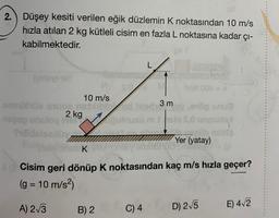 2. Düşey kesiti verilen eğik düzlemin K noktasından 10 m/s
hızla atılan 2 kg kütleli cisim en fazla L noktasına kadar çı-
kabilmektedir.
(vstoy) 10Y
mM 00P = N
10 m/s
emnühüe since neblibled
2 kg
sd 3 msy,evög snuá
nege unuloy konusu m sio 5,0 terysefal
1
Stilldelsedüy
$.04
B) 2
Laanegaas
alvenal....... eüb
Yer (yatay)
Thibsbries K VM Simby emnerque
8 Cisim geri dönüp K noktasından kaç m/s hızla geçer?
(g = 10 m/s²)
A) 2√3
C) 4
D) 2√5
E) 4√2