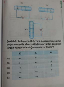 K.
A)
B)
C)
D)
E)
K
M.
Şekildeki bobinlerin K, L ve M noktalarında oluştur-
duğu manyetik alan vektörlerinin yönleri aşağıdaki-
lerden hangisinde doğru olarak verilmiştir?
↓↓↑↑↓
L
L.
↑↓↑
karekök
M
↑
↓
↑
↑
↓