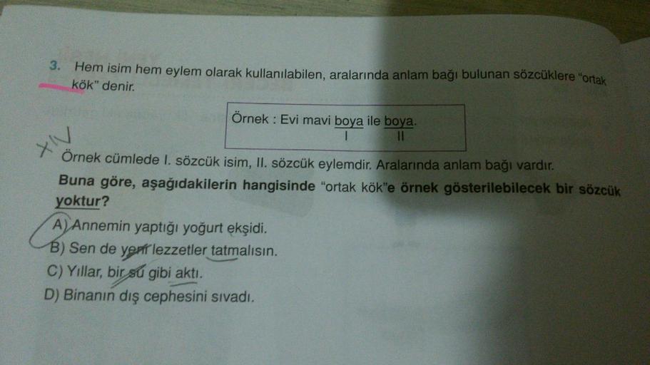 3. Hem isim hem eylem olarak kullanılabilen, aralarında anlam bağı bulunan sözcüklere "ortak
kök" denir.
Örnek: Evi mavi boya ile boya.
1
||
XIV
Örnek cümlede 1. sözcük isim, II. sözcük eylemdir. Aralarında anlam bağı vardır.
Buna göre, aşağıdakilerin hang