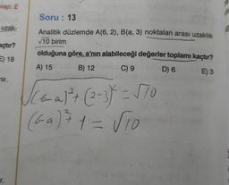 vap: E
uzak-
açtır?
E) 18
mir.
r.
Soru: 13
Analitik düzlemde A(6, 2), B(a, 3) noktaları arası uzaklık
√10 birim
olduğuna göre, a'nın alabileceği değerler toplamı kaçtır?
A) 15
B) 12
C) 9
D) 6
E) 3
√Coal² + (2-3) = √70
(G-a) ² 1 = √10
ABT