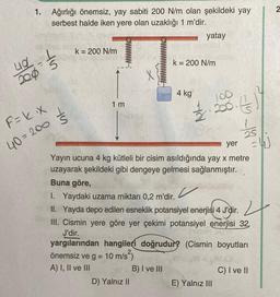 1.
-
Ağırlığı önemsiz, yay sabiti 200 N/m olan şekildeki yay
serbest halde iken yere olan uzaklığı 1 m'dir.
uq
200 5
F=k³x
40=200
S
k = 200 N/m
1m
k = 200 N/m
4 kg
D) Yalnız II
yatay
B) I ve III
1/2
yer
Yayın ucuna 4 kg kütleli bir cisim asıldığında yay x metre
uzayarak şekildeki gibi dengeye gelmesi sağlanmıştır.
Buna göre,
✓
200. ()
1. Yaydaki uzama miktarı 0,2 m'dir.
II. Yayda depo edilen esneklik potansiyel enerjisi 4 J'dir.
III. Cismin yere göre yer çekimi potansiyel enerjisi 32,
J'dir.
25
yargılarından hangileri doğrudur? (Cismin boyutları
önemsiz ve g = 10 m/s²)
A) I, II ve III
E) Yalnız III
C) I ve II