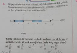 6. Düşey düzlemde eşit bölmeli, ağırlığı önemsiz bir çubuk
O noktası etrafında dönebilmektedir. Çubuğun uçlarına m
ve 2m kütleli kürecikler sabitlenmiştir.
2 m
hOh
düşey
an
B)
3
11
Yatay konumda tutulan çubuk serbest bırakılırsa m
kütleli cismin kinetik enerjisi en fazla kaç mgh olur?
2
5
9
10
A)
11
11
11
11
mah
C)
m
h h 3V
D)
yatay
E)