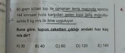 düşüja
byud nunt
1. 60 gram kütleli top ile oynanan tenis maçında sporcu
144 km/saat hızla karşıdan gelen topa geliş doğrultu-
sunda 6 kg m/s lik itme uyguluyor.
60
Buna göre, topun raketten çıktığı andaki hızı kaç
m/s dir?
A) 30
B) 40
C) 60
D) 120
E) 140
4.