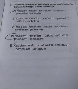 5.
Edebiyat akımlarının kronolojik sırası aşağıdakilerin
hangisinde doğru olarak verilmiştir?
A) Klasisizm - realizm - natüralizm - romantizm -
parnasizm - sembolizm
B) Klasisizm - romantizm - natüralizm - parnasizm -
realizm - sembolizm
C) Klasisizm - romantizm - realizm - natüralizm -
sembolizm - parnasizm
D) Klasisizm - romantizm - realizm - natüralizm -
parnasizm - sembolizm
Klasisizm - realizm - natüralizm - romantizm
sembolizm - parnasizm