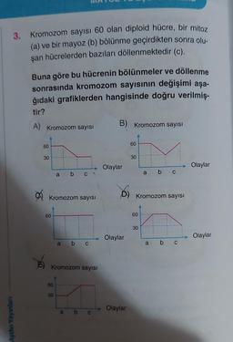 Aydın Yayınlanı
3. Kromozom sayısı 60 olan diploid hücre, bir mitoz
(a) ve bir mayoz (b) bölünme geçirdikten sonra olu-
şan hücrelerden bazıları döllenmektedir (c).
Buna göre bu hücrenin bölünmeler ve döllenme
sonrasında kromozom sayısının değişimi aşa-
ğıdaki grafiklerden hangisinde doğru verilmiş-
tir?
A) Kromozom sayısı
60
30
60
Kromozom sayısı
a
60
20
a
b c
Kromozom sayısı
a
b c
b
C
B) Kromozom sayısı
Olaylar
Olaylar
60
Olaylar
30
D) Kromozom sayısı
60
a b C
30
a b C
Olaylar
Olaylar