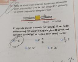 1 Yatay ve sürtünmesi önemsiz düzlemdeki düzenekte
cisim, yay sabitleri k ve 3k olan gergin P, R yaylarına
ve çivilere bağlanarak dengelenmiştir.
00000000000
P yayı
D) 3F; 3E
3k
0000000000
P yayında oluşan kuvvetin büyüklüğü F ve depo
edilen enerji 3E kadar olduğuna göre, R yayındaki
kuvvetin büyüklüğü ve depo edilen enerji nedir?
FE
B) F;
Ryayı yer(yatay)
E
3
E) F; 9E
C)
; E
3€