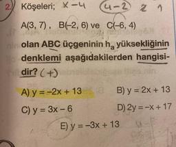 2. Köşeleri; X-4
4-2 2 1
A(3, 7), B(-2, 6) ve C(-6, 4)
nin olan ABC üçgeninin h₂ yüksekliğinin
aşağıdakilerden hangisi-
le denklemi
dir? (+)
A) y = -2x + 13
C) y = 3x - 6
B) y = 2x + 13
D) 2y = -x + 17
E) y = -3x + 13
62