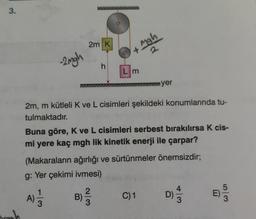 3.
-2mgh
2m K
A)
h
B)
Mah
2
+
2m, m kütleli K ve L cisimleri şekildeki konumlarında tu-
tulmaktadır.
2
Lm
Buna göre, K ve L cisimleri serbest bırakılırsa K cis-
mi yere kaç mgh lik kinetik enerji ile çarpar?
(Makaraların ağırlığı ve sürtünmeler önemsizdir;
g: Yer çekimi ivmesi)
yer
C) 1
D)