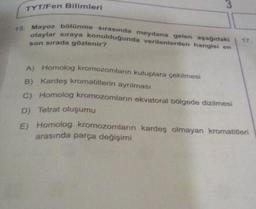 TYT/Fen Bilimleri
3
15. Mayoz bölünme sırasında meydana gelen aşağıdaki
olaylar sıraya konulduğunda verilenlerden hangisi en
son sırada gözlenir?
17.
A) Homolog kromozomların kutuplara çekilmesi
B) Kardeş kromatitlerin ayrılması
C) Homolog kromozomların ekvatoral bölgede dizilmesi
D) Tetrat oluşumu
E) Homolog kromozomların kardeş olmayan kromatitleri
arasında parça değişimi