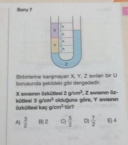 Soru 7
X
Y
A) / B) 2
2
h
h
h
Z
Birbirlerine karışmayan X, Y, Z sıvıları bir U
borusunda şekildeki gibi dengededir.
X SIVISının Özkütlesi 2 g/cm³, Z SIVISının öz-
kütlesi 3 g/cm³3 olduğuna göre, Y Sivisinin
özkütlesi kaç g/cm³ tür?
5
C) -1/2 D) 1/1/0
D)/2 E4