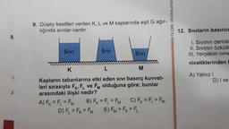 9.
9. Düşey kesitleri verilen K, L ve M kaplarında eşit G ağır-
lığında sıvılar vardır.
SIVI
SIVI
SIVI
M
K
L
Kapların tabanlarına etki eden sivi basınç kuvvet-
leri sırasıyla FK, FL ve FM olduğuna göre; bunlar
arasındaki ilişki nedir?
A) FK > FL > FM B) FK = FL > FM C) FK = FL = FM
D) FL > FK FM E) FM > FK > FL
ÖLÇME, DEĞERLENDI
12. Sıvıların basıncı
I. Sıvının derinli
II. Sıvının Özkütle
III. Yerçekim ivme
niceliklerinden
A) Yalnız I
D) I ve