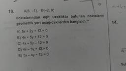 10.
A(6, -1), B(-2, 9)
eşit uzaklıkta bulunan noktaların
noktalarından
geometrik yeri aşağıdakilerden hangisidir?
A) 5x + 2y + 12 = 0
B) 4x + 5y + 12 = 0
C) 4x - 5y - 12 = 0
D) 4x - 5y + 12 = 0
E) 5x - 4y + 12 = 0
+6=
14.
A(-
Yul