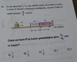 4. İç içe geçmiş k₁, k₂ yay sabitli yaylar önündeki m kütle-
li cisim E kinetik enerjisiyle atıldığında, cismin P'deki ki-
7E
netik enerjisi
oluyor.
m E
A)
B)
ooooooooooo
3
K₂
XX-
k₁
Cisim en fazla R'ye kadar gelebildiğine göre,
nı kaçtır?
C)
R
-|~
yer (yatay)
D) 1
K₂
ora-
E) 2