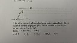 E) Merkezcil kuvvet
f=50 cm
m-2 kg 0-
11.
2 kg kütleli cisimle oluşturulan konik sarkaç şekildeki gibi düzgün
dairesel hareket yaptığına göre, cismin hareketi boyunca açısal
momen- tumu kaç J.s dir?
(sin 37° = 0,6, cos 37° = 0,8)
A) 0.5
B) 0,6
C) 0,8
D) 0,9 E) 1