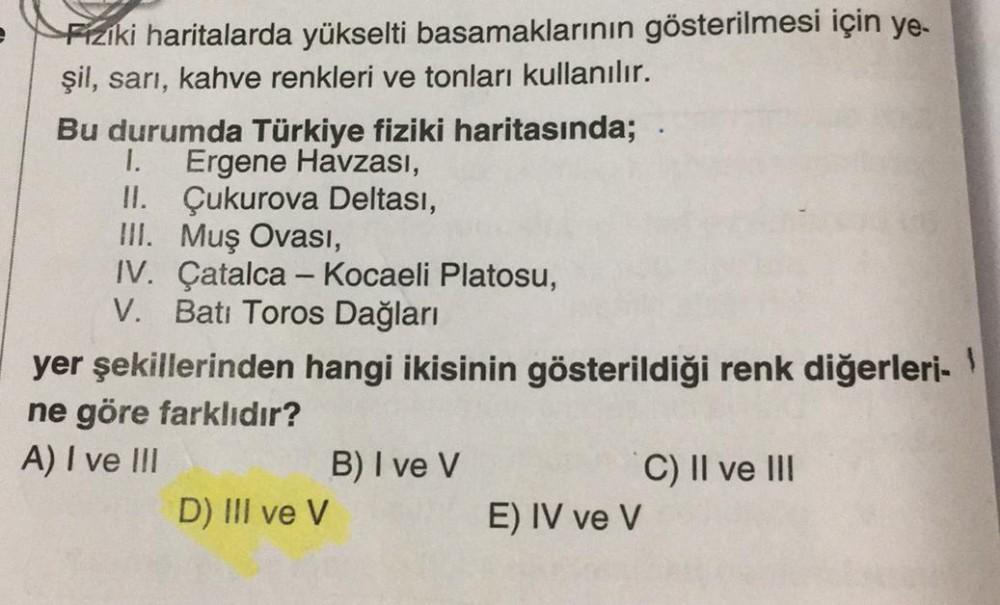 Fiziki haritalarda yükselti basamaklarının gösterilmesi için ye-
şil, sarı, kahve renkleri ve tonları kullanılır.
Bu durumda Türkiye fiziki haritasında;
Ergene Havzası,
1.
II. Çukurova Deltası,
III. Muş Ovası,
IV. Çatalca - Kocaeli Platosu,
V. Batı Toros D
