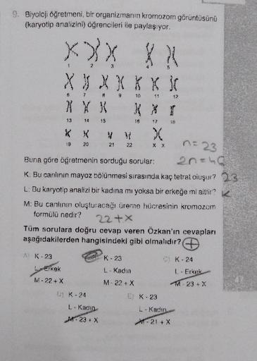 9. Biyoloji öğretmeni, bir organizmanın kromozom görüntüsünü
(karyotip analizini) öğrencileri ile paylaşıyor.
XXX
XJXXXX}(
6
XXX
13
Erkek
M-22+ X
14
KX
19
20
15
POP
21
D) K-24
22
L-Kadin
M-23+ X
10
16
Buna göre öğretmenin sorduğu sorular:
K. Bu canlının ma