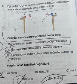 9.
2007 6
Eşit kütleli K, L cisimleri aynı yükseklikten 2v ve v hızları ile
aynı anda şekildeki gibi yatay olarak atılıyor. Kelmica
L
V
daha
m
K
2v
Cisimler havada çarpışıp yapıştıklarına göre;
al Carpışıncıya kadar momentum değişimleri eşittir.
II. Carpışıp yapıştıktan sonra pike atışı yaparlar.
III. Çarpışıncaya kadar K cismi yatay doğrultuda daha faz-
la yol alır.
yargılarından hangileri doğrudur?
CULTA
A) Yalnız I
Dory
m
I ve III
ninimhels
TWS: 1 yond
del heligner nebral
B) Yalnız III
is
EH, 11 ve III)
C) I ve II
nisY (A