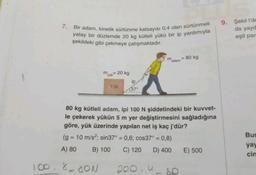 7. Bir adam, kinetik sürtünme katsayısı 0,4 olan sürtünmeli
yatay bir düzlemde 20 kg kütleli yükü bir ip yardımıyla
şekildeki gibi çekmeye çalışmaktadır.
m = 20 kg
yük
100.800N
Yük
ip
137⁰
m
adam
80 kg kütleli adam, ipi 100 N şiddetindeki bir kuvvet-
le çekerek yükün 5 m yer değiştirmesini sağladığına
göre, yük üzerinde yapılan net iş kaç j'dür?
(g = 10 m/s²; sin37° = 0,6; cos37° = 0,8)
A) 80 B) 100
C) 120 D) 400
200.4
= 80 kg
E) 500
9. Şekil l'de
da yayd
eşit par
Bur
yay
cin