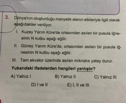 Dünya'nın oluşturduğu manyetik alanın etkileriyle ilgili olarak
aşağıdakiler veriliyor.
1. Kuzey Yarım Küre'de ortasından asılan bir pusula iğne-
sinin N kutbu aşağı eğilir.
II. Güney Yarım Küre'de, ortasından asılan bir pusula iğ-
nesinin N kutbu aşağı eğilir.
III. Tam ekvator üzerinde asılan mıknatıs yatay durur.
Yukarıdaki ifadelerden hangileri yanlıştır?
A) Yalnız I
B) Yalnız II
D) I ve II
E) I, II ve III
C) Yalnız III