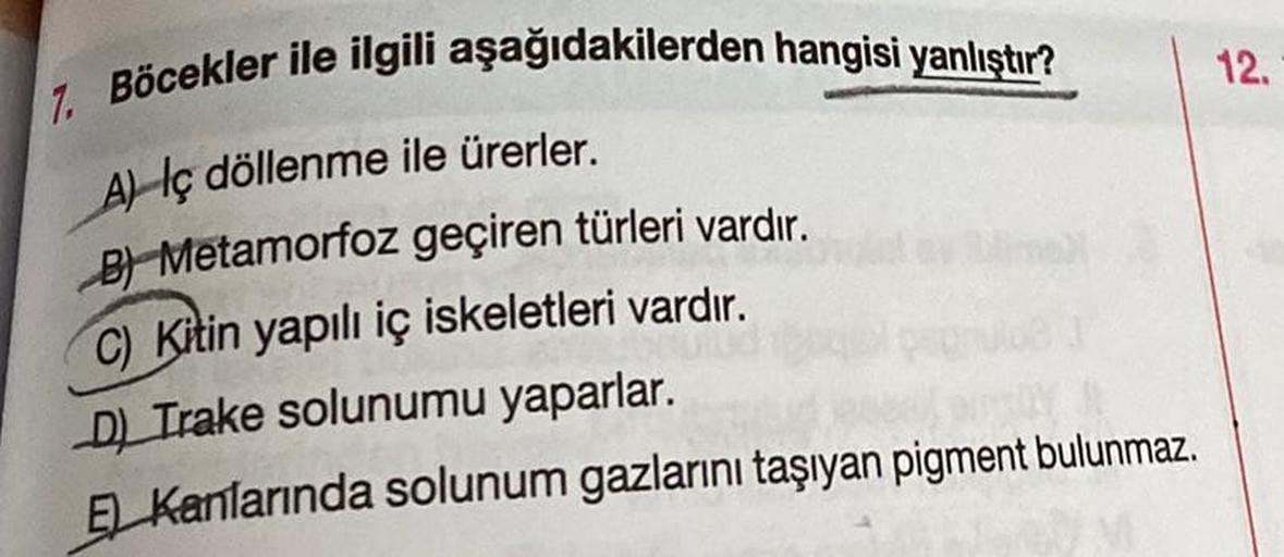 7. Böcekler ile ilgili aşağıdakilerden hangisi yanlıştır?
A) Iç döllenme ile ürerler.
B Metamorfoz geçiren türleri vardır.
C) Kitin yapılı iç iskeletleri vardır.
D) Trake solunumu yaparlar.
E Kanlarında solunum gazlarını taşıyan pigment bulunmaz.
12.