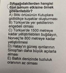 3)Aşağıdakilerden hangisi
özel konum etkisine örnek
gösterilebilir?
A) Bitki örtüsünün Kutuplara
gidildikçe kuşaklar oluşturması
B) Türkiye'de yer şekillerinin
engebeli olması
C) Türkiye'de 1500 metreye
kadar yetiştirilebilen buğdayın,
Norveç'te 800 metreye kadar
yetiştirilmesi
D) Hatay'ın güneş ışınlarının
Sinop'tan daha büyük açılarla
alması
E) Baltık denizinde tuzluluk
oranının az olması