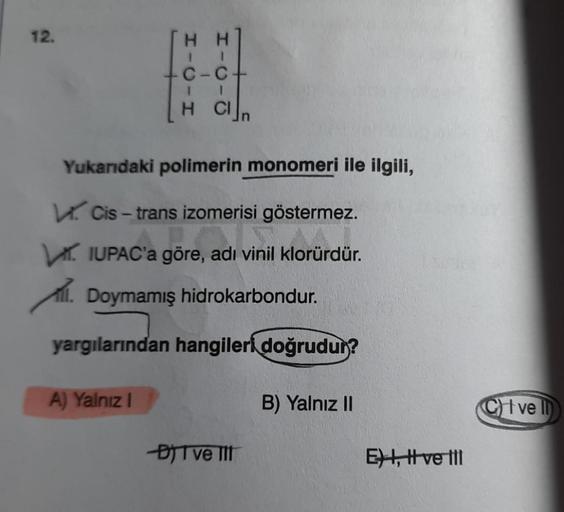 12.
C-C+
1
HCl n
Yukarıdaki polimerin monomeri ile ilgili,
Cis-trans izomerisi göstermez.
IUPAC'a göre, adı vinil klorürdür.
l. Doymamış hidrokarbondur.
yargılarından hangileri doğrudur?
A) Yalnız I
-DIT ve III
B) Yalnız II
E, I ve III
CI ve Il