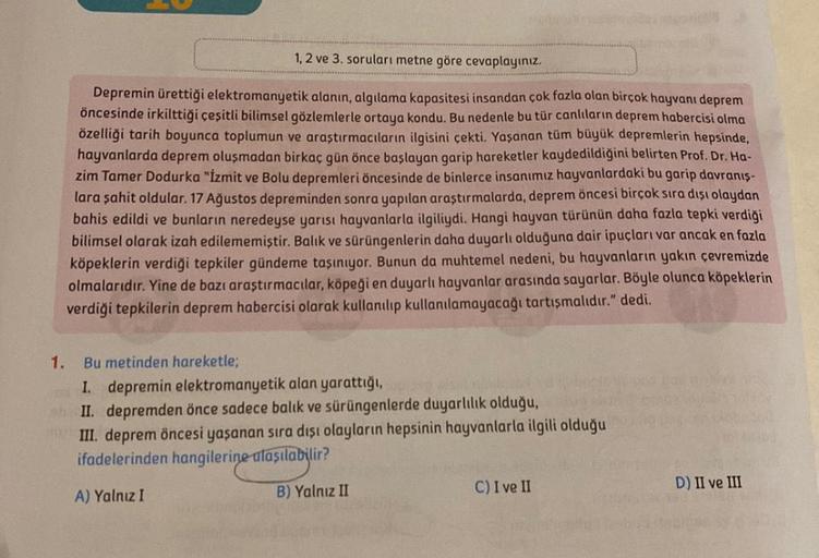 1, 2 ve 3. soruları metne göre cevaplayınız.
Depremin ürettiği elektromanyetik alanın, algılama kapasitesi insandan çok fazla olan birçok hayvanı deprem
öncesinde irkilttiği çeşitli bilimsel gözlemlerle ortaya kondu. Bu nedenle bu tür canlıların deprem hab