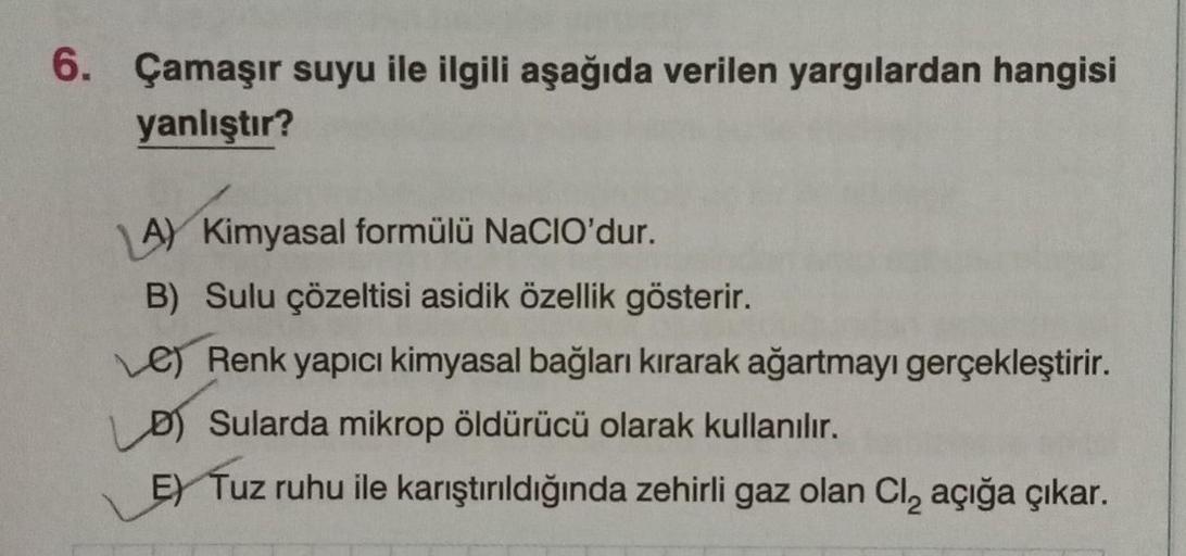 6. Çamaşır suyu ile ilgili aşağıda verilen yargılardan hangisi
yanlıştır?
A) Kimyasal formülü NaCIO'dur.
B) Sulu çözeltisi asidik özellik gösterir.
Le) Renk yapıcı kimyasal bağları kırarak ağartmayı gerçekleştirir.
D) Sularda mikrop öldürücü olarak kullanı