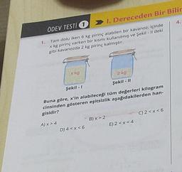 ÖDEV TESTI 11. Dereceden Bir Bilir
1. Tam dolu iken 6 kg pirinç alabilen bir kavanoz, içinde
x kg pirinç varken bir kısmı kullanılmış ve Şekil - Il deki
gibi kavanozda 2 kg pirinç kalmıştır.
x kg
A) x > 4
2 kg
Şekil - 11
Şekil - 1
Buna göre, x'in alabileceği tüm değerleri kilogram
cinsinden gösteren eşitsizlik aşağıdakilerden han-
gisidir?
B) x > 2
D) 4<x<6E) 2<x<4
4.
C) 2<x<6